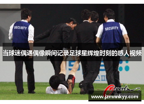 当球迷偶遇偶像瞬间记录足球星辉煌时刻的感人视频