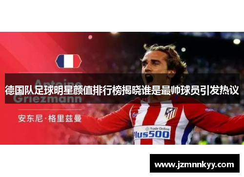 德国队足球明星颜值排行榜揭晓谁是最帅球员引发热议