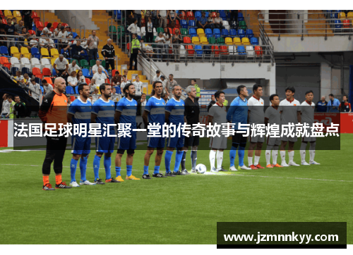 法国足球明星汇聚一堂的传奇故事与辉煌成就盘点